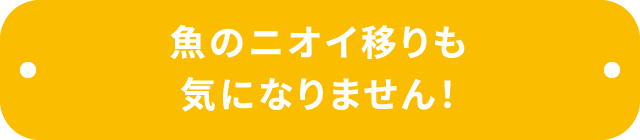 魚のニオイ移りも気になりません！