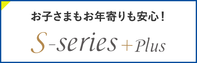 お子さまもお年寄りも安心！ S-series+plus