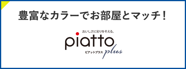 豊富なカラーでお部屋とマッチ！ おいしさに彩りそえる。piatto plus