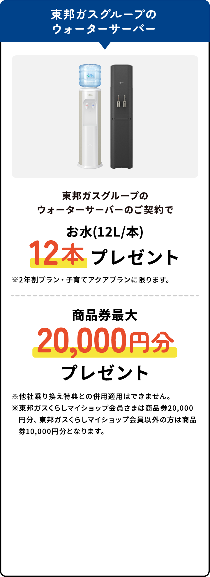 東邦ガスグループのウォーターサーバーのご契約でお水(12L/本)12本プレゼント※2年割プラン・子育てアクアプランに限ります。商品券最大20,000円分プレゼント※他社乗り換え特典との併用適用はできません。※東邦ガスくらしマイショップ会員さまは商品券20,000円分、東邦ガスくらしマイショップ会員以外の方は商品券10,000円分となります。
