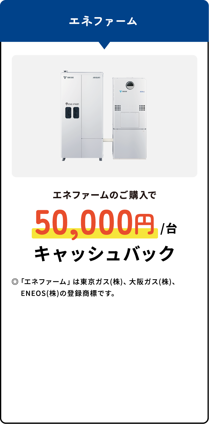 エネファームのご購入で50,000円/台キャッシュバック◎「エネファーム」は東京ガス(株)、大阪ガス(株)、ENEOS(株)の登録商標です。