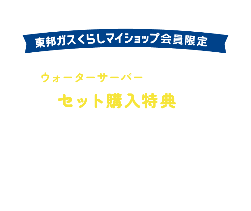 東邦ガスくらしマイショップ会員限定 東邦ガスグループのウォーターサーバーのご契約で、セット購入特典の対象になります！