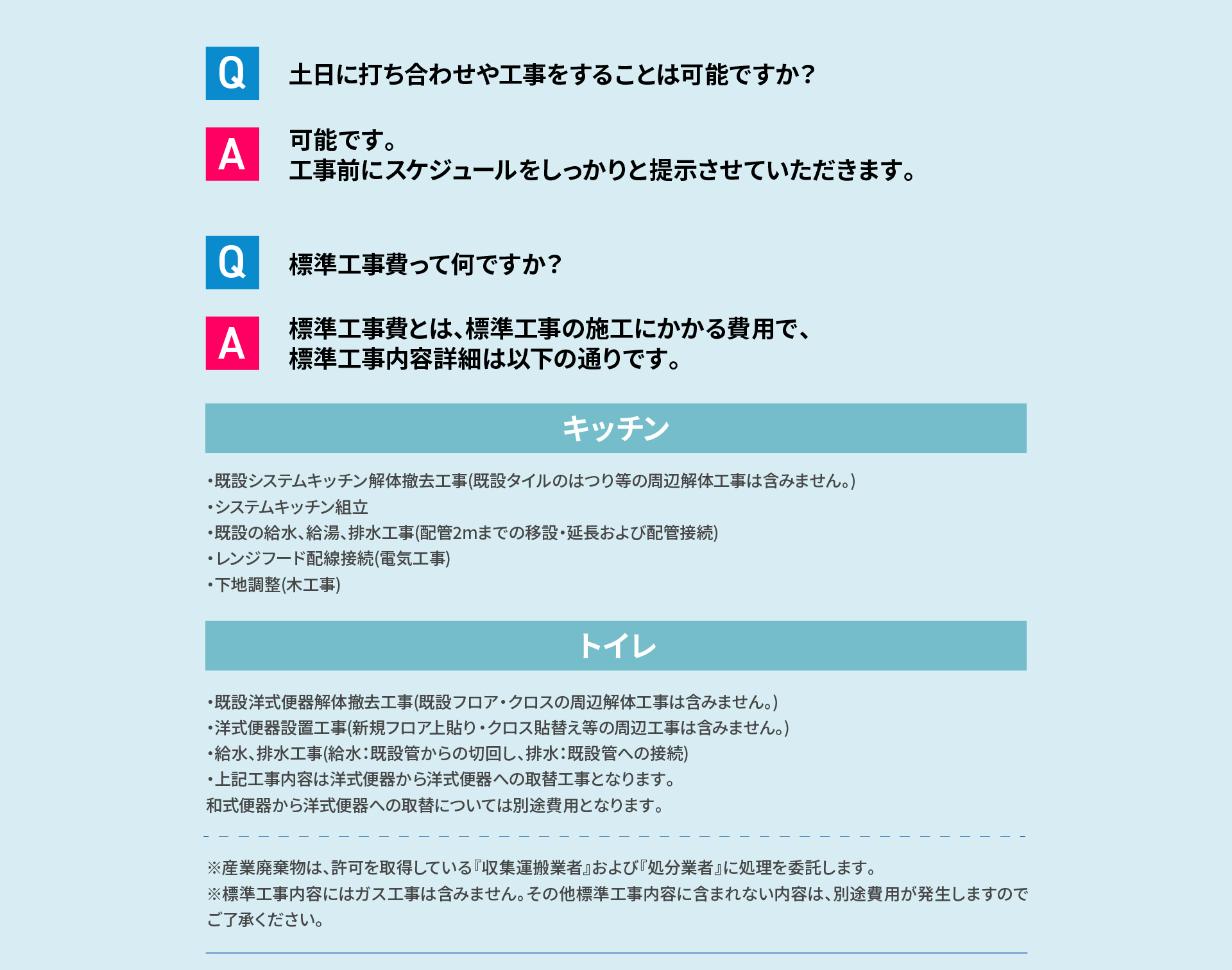 Q 土日に打ち合わせや工事をすることは可能ですか？ A 可能です。工事前にスケジュールをしっかりと提示させていただきます。 Q 標準工事費って何ですか？ A 標準工事費とは、標準工事の 施工にかかる費用で、標準工事内容詳細は以下の通りです。 キッチン・既設システムキッチン解体撤去工事(既設タイルのはつり等の周辺解体工事は含みません。)・システムキッチン組立・既設の給水、給湯、排水工事(配管2mまでの移設・延長および配管接続)・レンジフード配線接続(電気工事)・下地調整(木工事) トイレ ・既設洋式便器解体撤去工事(既設フロア・クロスの周辺解体工事は含みません。)・洋式便器設置工事(新規フロア上貼り・クロス貼替え等の周辺工事は含みません。)・給水、排水工事(給水：既設管からの切回し、排水：既設管への接続)・上記工事内容は洋式便器から洋式便器への取替工事となります。和式便器から洋式便器への取替については別途費用となります。※産業廃棄物は、許可を取得している『収集運搬業者』および『処分業者』に処理を委託します。※標準工事内容にはガス工事は含みません。その他標準工事内容に含まれない内容は、別途費用が発生しますのでご了承ください。