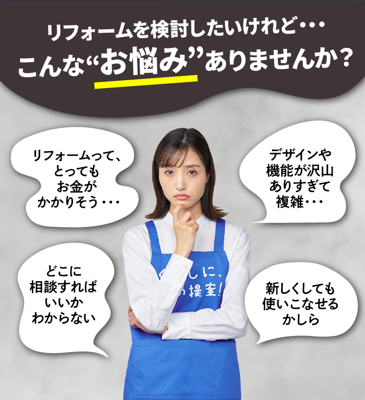 リフォームを検討したいけれど・・・こんな“お悩み”ありませんか？ リフォームって、とってもお金がかかりそう・・・ どこに相談すればいいかわからない デザインや機能が沢山ありすぎて複雑・・・ 新しくしても使いこなせるかしら 