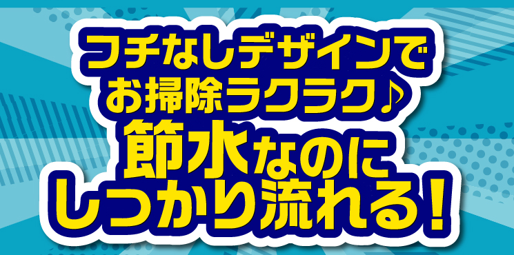 フチなしデザインでお掃除ラクラク♪節水なのに しっかり流れる！