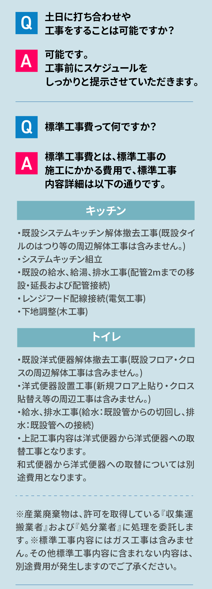 よくあるご質問 Q 土日に打ち合わせや工事をすることは可能ですか？ A 可能です。工事前にスケジュールをしっかりと提示させていただきます。 Q 標準工事費って何ですか？ A 標準工事費とは、標準工事の 施工にかかる費用で、標準工事内容詳細は以下の通りです。 キッチン・既設システムキッチン解体撤去工事(既設タイルのはつり等の周辺解体工事は含みません。)・システムキッチン組立・既設の給水、給湯、排水工事(配管2mまでの移設・延長および配管接続)・レンジフード配線接続(電気工事)・下地調整(木工事) トイレ ・既設洋式便器解体撤去工事(既設フロア・クロスの周辺解体工事は含みません。)・洋式便器設置工事(新規フロア上貼り・クロス貼替え等の周辺工事は含みません。)・給水、排水工事(給水：既設管からの切回し、排水：既設管への接続)・上記工事内容は洋式便器から洋式便器への取替工事となります。和式便器から洋式便器への取替については別途費用となります。※産業廃棄物は、許可を取得している『収集運搬業者』および『処分業者』に処理を委託します。※標準工事内容にはガス工事は含みません。その他標準工事内容に含まれない内容は、別途費用が発生しますのでご了承ください。