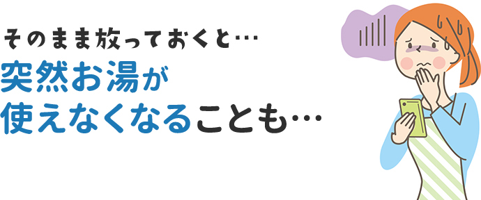 そのまま放っておくと…突然お湯が使えなくなることも…