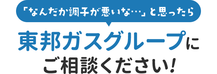 「なんだか調子が悪いな…」と思ったら東邦ガスグループにご相談ください!