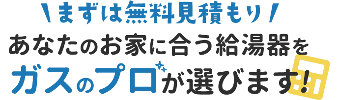 まずは無料見積もり あなたのお家に合う給湯器をガスのプロが選びます!